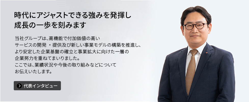 時代にアジャストできる強みを発揮し成長の一歩を刻みます　当社グループは、高機能で付加価値の高いサービスの開発・提供及び新しい事業モデルの構築を推進し、より安定した企業基盤の確立と事業拡大に向けた一層の企業努力を重ねてまいりました。ここでは、業績状況や今後の取り組みなどについてお伝えいたします。