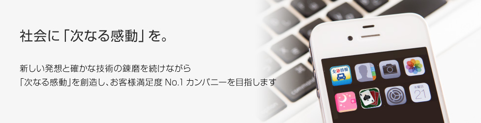 社会に「次なる感動」を／新しい発想と確かな技術の練磨を続けながら「次なる感動」を創造し、お客様満足度ナンバーワンカンパニーを目指します