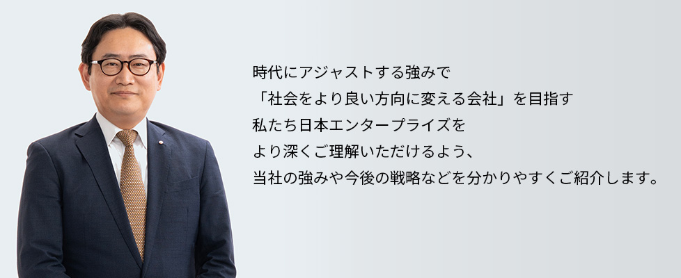 時代にアジャストする強みで「社会をより良い方向に変える会社」を目指す　私たち日本エンタープライズをより深くご理解いただけるよう、当社の強みや今後の戦略などを分かりやすくご紹介します。