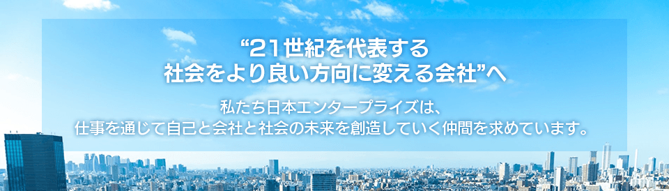 21世紀を代表する、社会をより良い方向に変える会社へ　私たち日本エンタープライズは、仕事を通じて自己と会社と社会の未来を創造したい仲間を求めています。